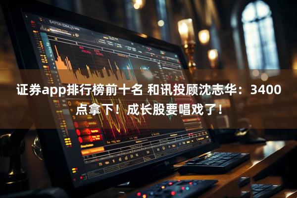 证券app排行榜前十名 和讯投顾沈志华：3400点拿下！成长股要唱戏了！