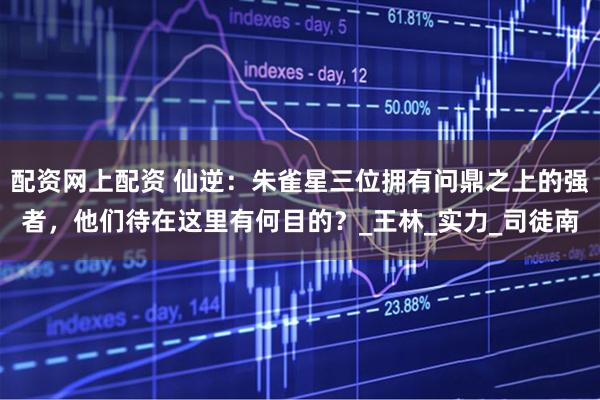 配资网上配资 仙逆：朱雀星三位拥有问鼎之上的强者，他们待在这里有何目的？_王林_实力_司徒南