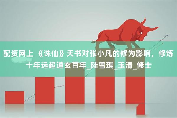 配资网上 《诛仙》天书对张小凡的修为影响，修炼十年远超道玄百年_陆雪琪_玉清_修士