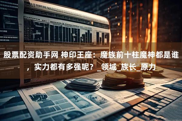 股票配资助手网 神印王座：魔族前十柱魔神都是谁，实力都有多强呢？_领域_族长_原力
