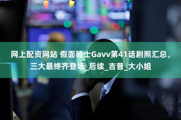 网上配资网站 假面骑士Gavv第41话剧照汇总，三大最终齐登场_后续_吉普_大小姐